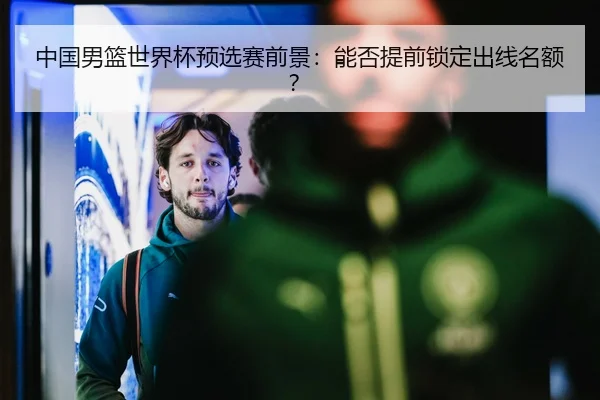 中国男篮世界杯预选赛前景：能否提前锁定出线名额？